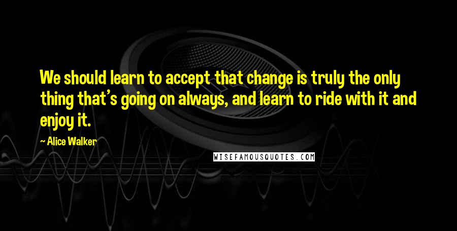 Alice Walker Quotes: We should learn to accept that change is truly the only thing that's going on always, and learn to ride with it and enjoy it.