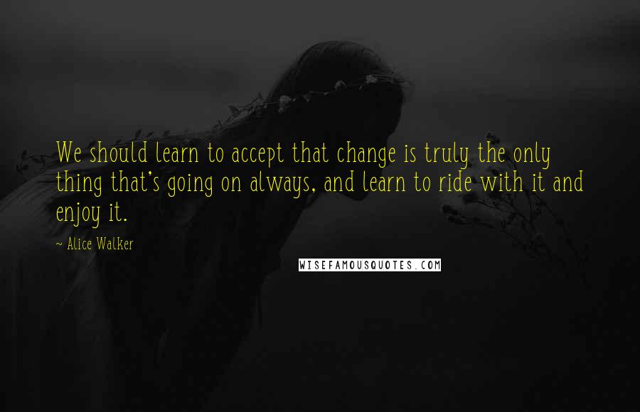 Alice Walker Quotes: We should learn to accept that change is truly the only thing that's going on always, and learn to ride with it and enjoy it.