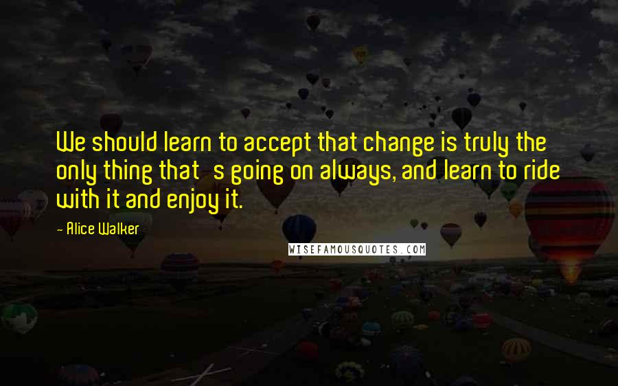 Alice Walker Quotes: We should learn to accept that change is truly the only thing that's going on always, and learn to ride with it and enjoy it.