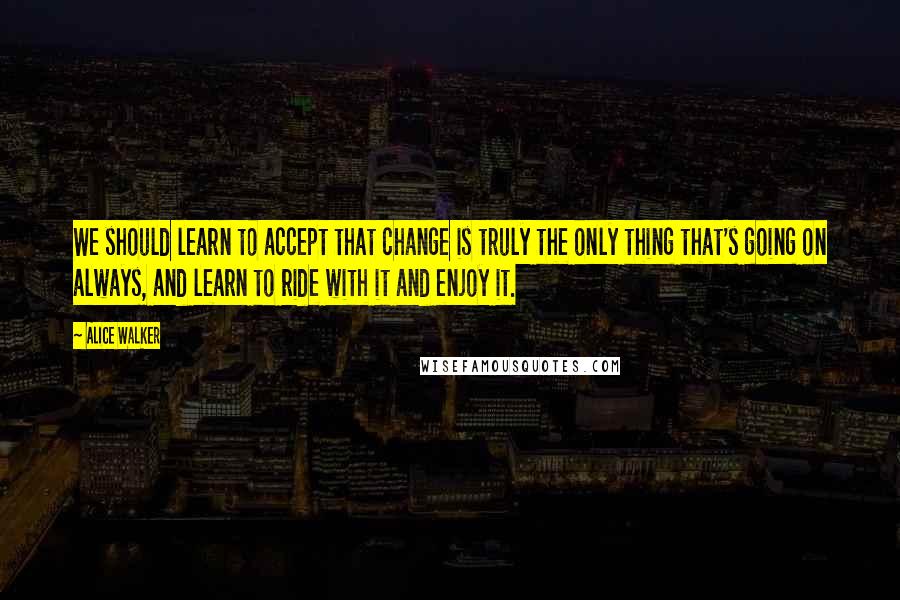 Alice Walker Quotes: We should learn to accept that change is truly the only thing that's going on always, and learn to ride with it and enjoy it.