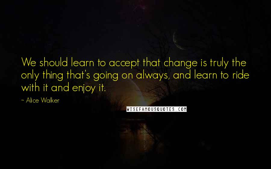 Alice Walker Quotes: We should learn to accept that change is truly the only thing that's going on always, and learn to ride with it and enjoy it.