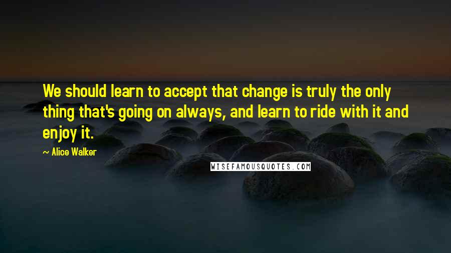 Alice Walker Quotes: We should learn to accept that change is truly the only thing that's going on always, and learn to ride with it and enjoy it.