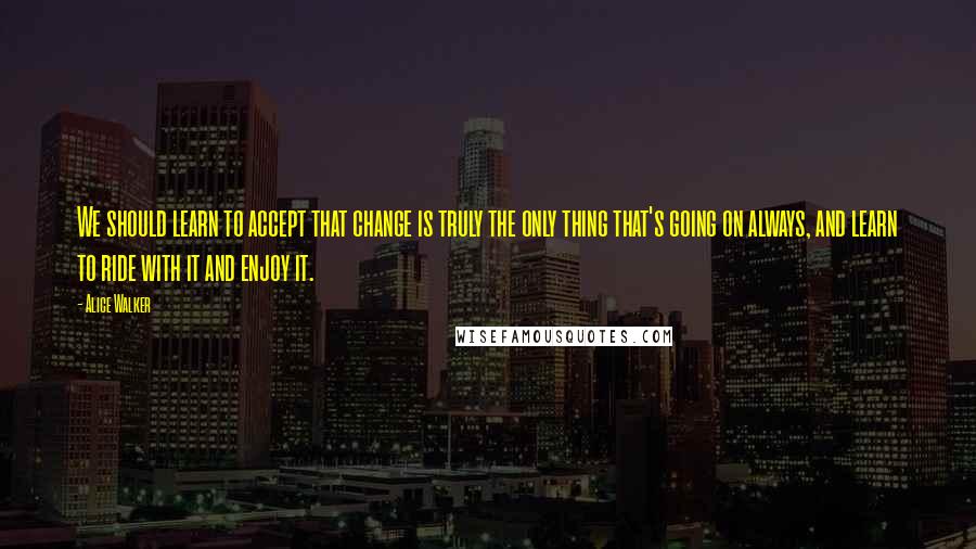 Alice Walker Quotes: We should learn to accept that change is truly the only thing that's going on always, and learn to ride with it and enjoy it.