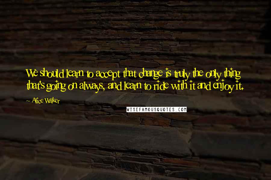 Alice Walker Quotes: We should learn to accept that change is truly the only thing that's going on always, and learn to ride with it and enjoy it.