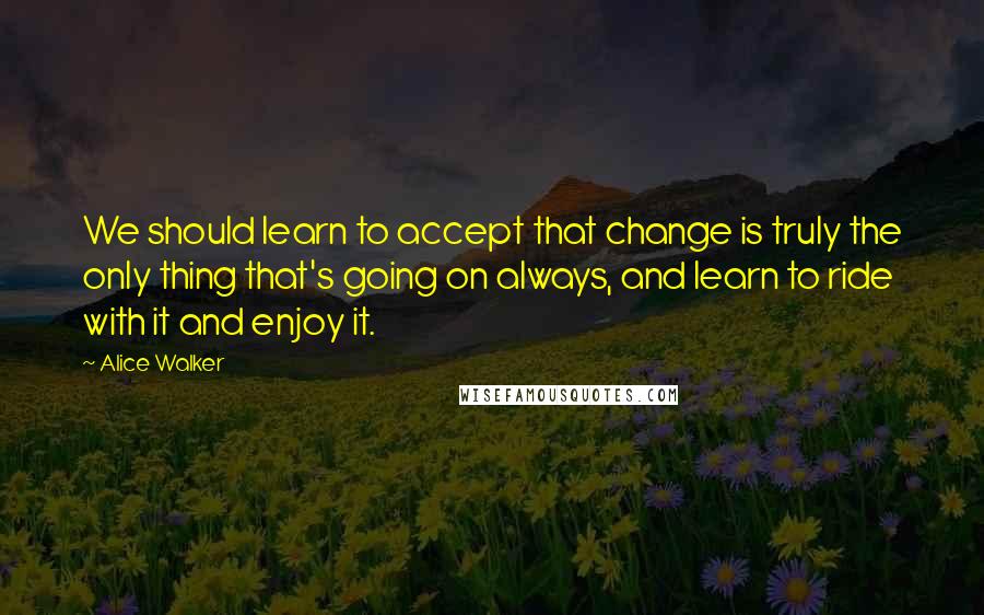 Alice Walker Quotes: We should learn to accept that change is truly the only thing that's going on always, and learn to ride with it and enjoy it.