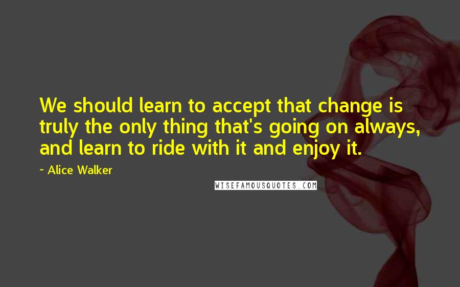 Alice Walker Quotes: We should learn to accept that change is truly the only thing that's going on always, and learn to ride with it and enjoy it.