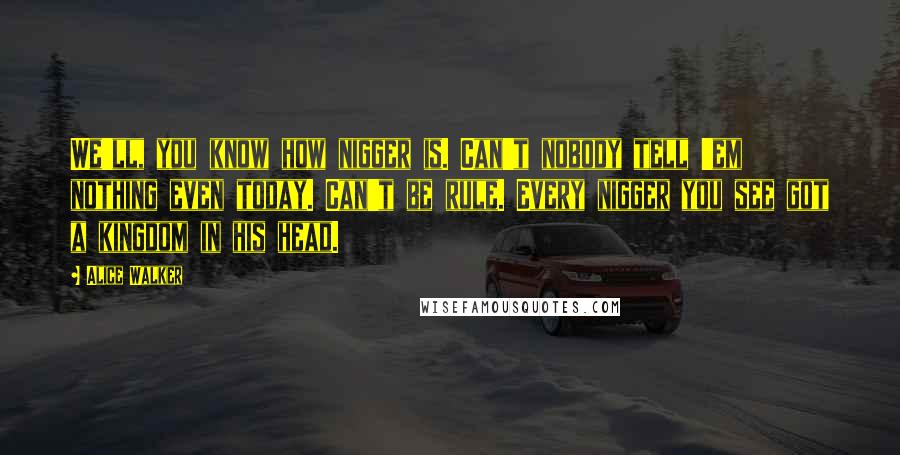 Alice Walker Quotes: We'll, you know how nigger is. Can't nobody tell 'em nothing even today. Can't be rule. Every nigger you see got a kingdom in his head.