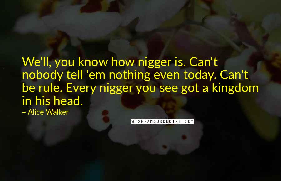 Alice Walker Quotes: We'll, you know how nigger is. Can't nobody tell 'em nothing even today. Can't be rule. Every nigger you see got a kingdom in his head.