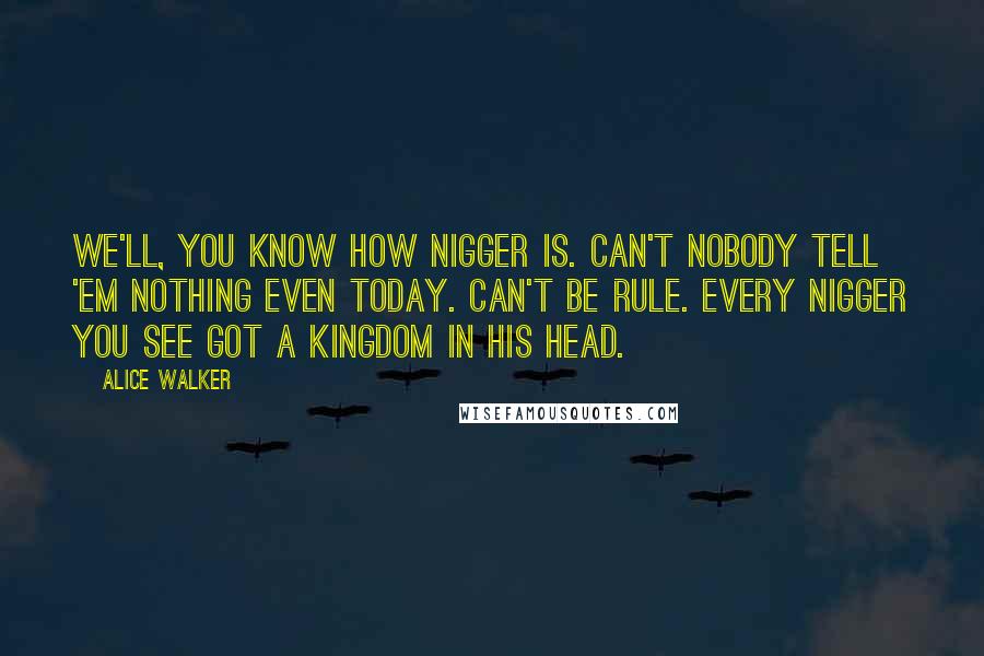 Alice Walker Quotes: We'll, you know how nigger is. Can't nobody tell 'em nothing even today. Can't be rule. Every nigger you see got a kingdom in his head.