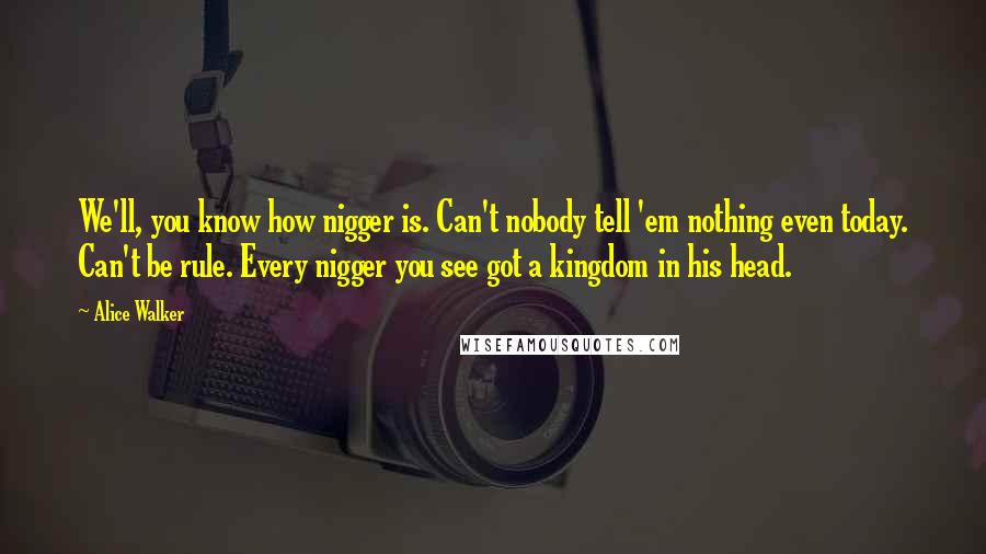 Alice Walker Quotes: We'll, you know how nigger is. Can't nobody tell 'em nothing even today. Can't be rule. Every nigger you see got a kingdom in his head.