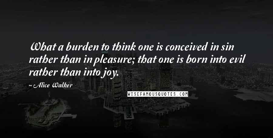 Alice Walker Quotes: What a burden to think one is conceived in sin rather than in pleasure; that one is born into evil rather than into joy.