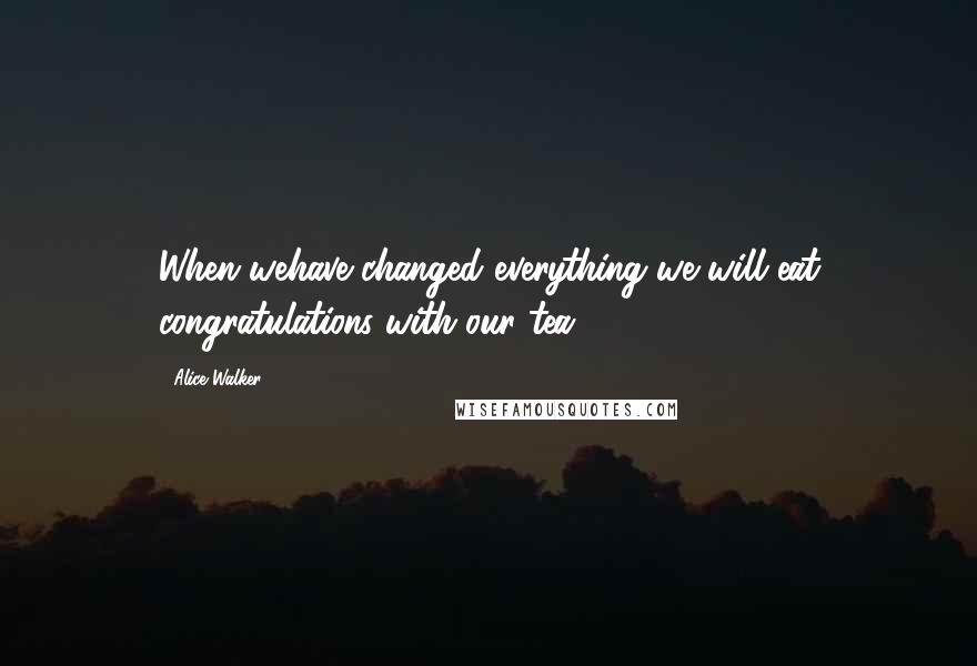 Alice Walker Quotes: When wehave changed everything we will eat congratulations with our tea.