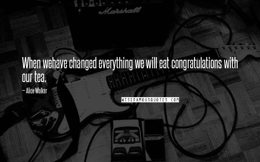 Alice Walker Quotes: When wehave changed everything we will eat congratulations with our tea.