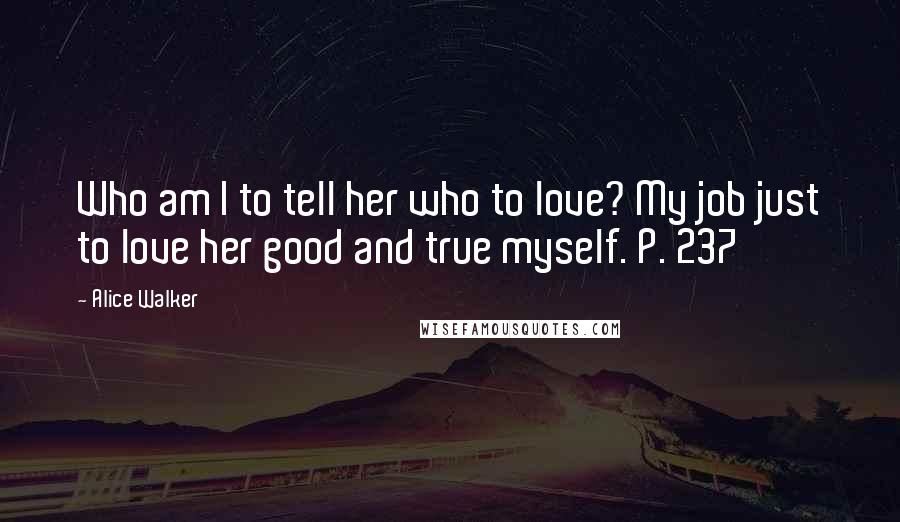 Alice Walker Quotes: Who am I to tell her who to love? My job just to love her good and true myself. P. 237