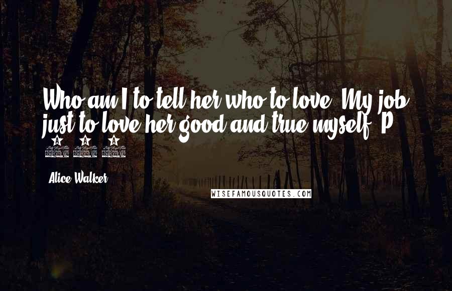 Alice Walker Quotes: Who am I to tell her who to love? My job just to love her good and true myself. P. 237