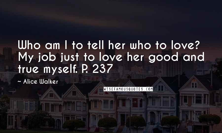 Alice Walker Quotes: Who am I to tell her who to love? My job just to love her good and true myself. P. 237