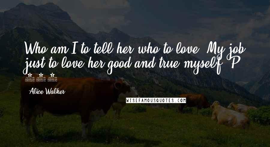 Alice Walker Quotes: Who am I to tell her who to love? My job just to love her good and true myself. P. 237