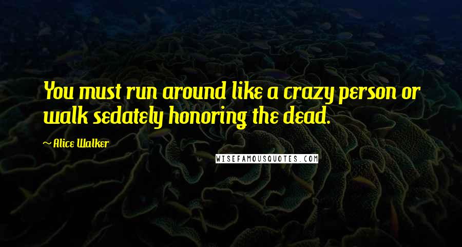 Alice Walker Quotes: You must run around like a crazy person or walk sedately honoring the dead.