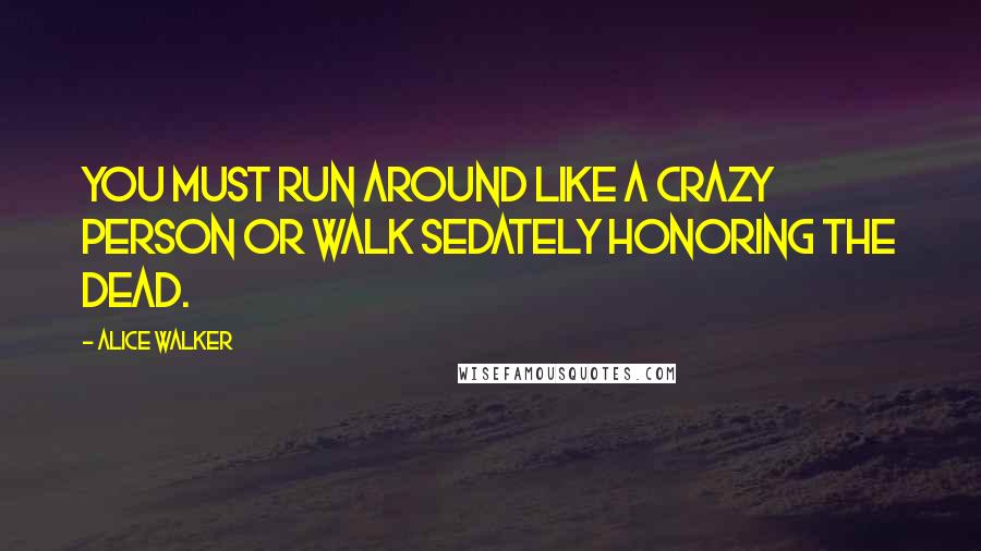 Alice Walker Quotes: You must run around like a crazy person or walk sedately honoring the dead.