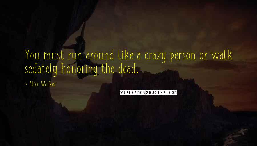 Alice Walker Quotes: You must run around like a crazy person or walk sedately honoring the dead.