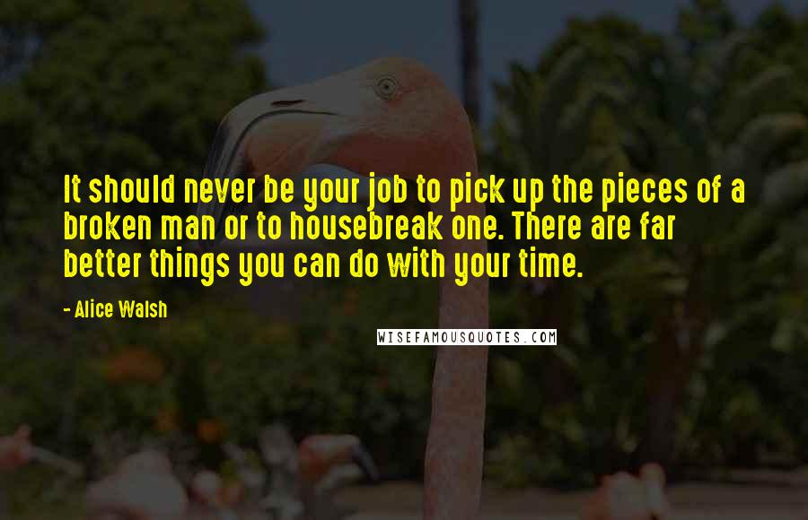 Alice Walsh Quotes: It should never be your job to pick up the pieces of a broken man or to housebreak one. There are far better things you can do with your time.