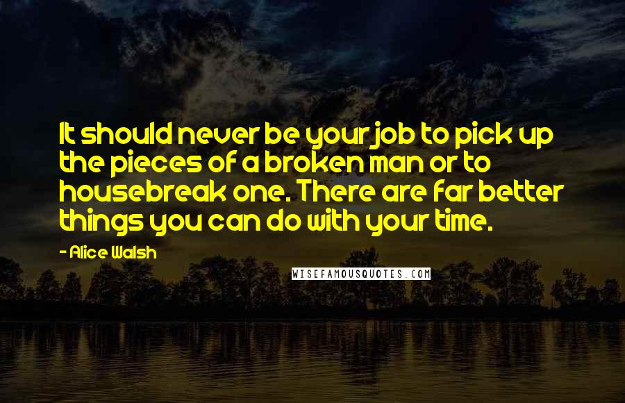 Alice Walsh Quotes: It should never be your job to pick up the pieces of a broken man or to housebreak one. There are far better things you can do with your time.