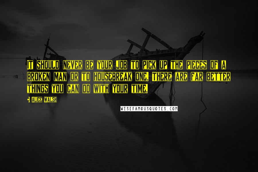 Alice Walsh Quotes: It should never be your job to pick up the pieces of a broken man or to housebreak one. There are far better things you can do with your time.