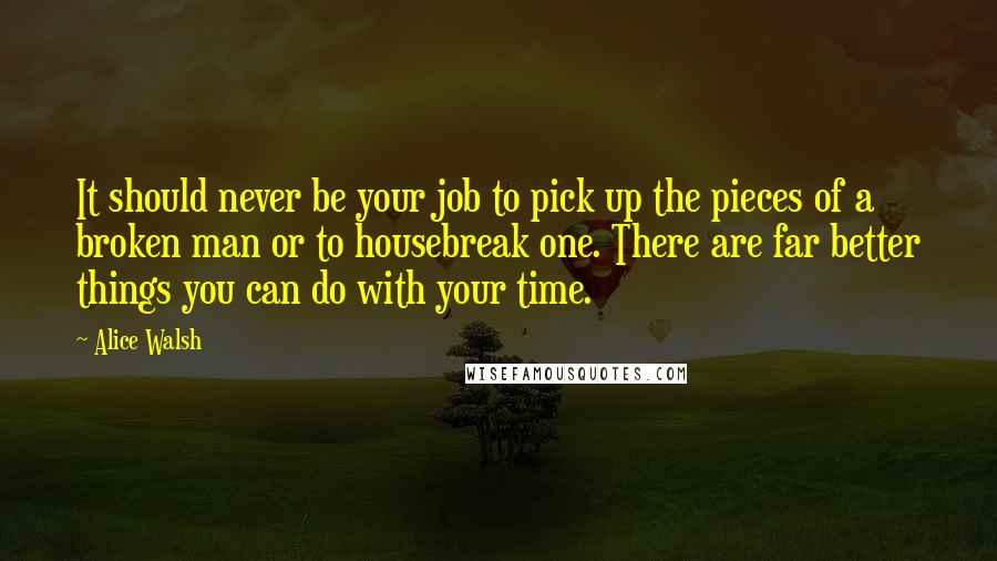 Alice Walsh Quotes: It should never be your job to pick up the pieces of a broken man or to housebreak one. There are far better things you can do with your time.