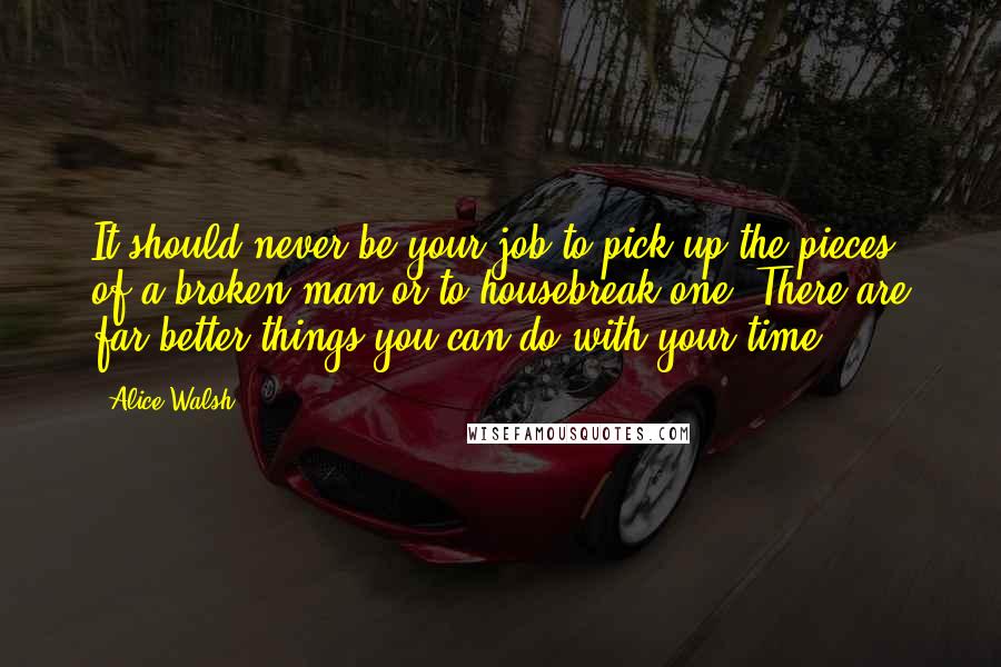 Alice Walsh Quotes: It should never be your job to pick up the pieces of a broken man or to housebreak one. There are far better things you can do with your time.