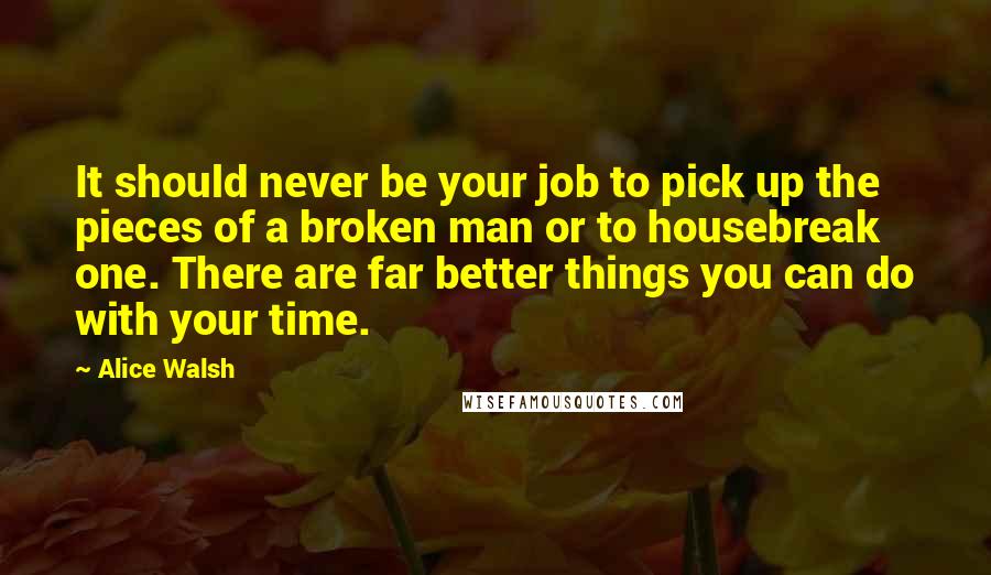 Alice Walsh Quotes: It should never be your job to pick up the pieces of a broken man or to housebreak one. There are far better things you can do with your time.