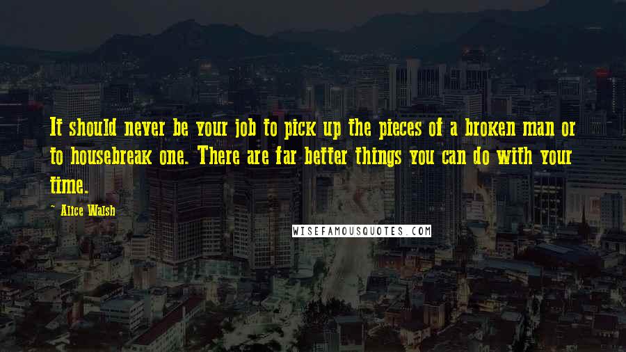 Alice Walsh Quotes: It should never be your job to pick up the pieces of a broken man or to housebreak one. There are far better things you can do with your time.