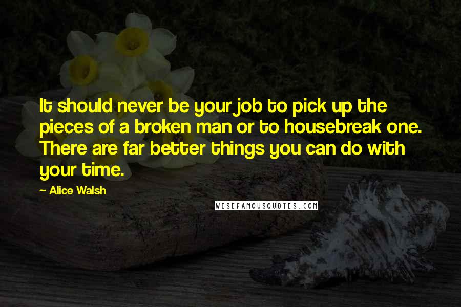 Alice Walsh Quotes: It should never be your job to pick up the pieces of a broken man or to housebreak one. There are far better things you can do with your time.