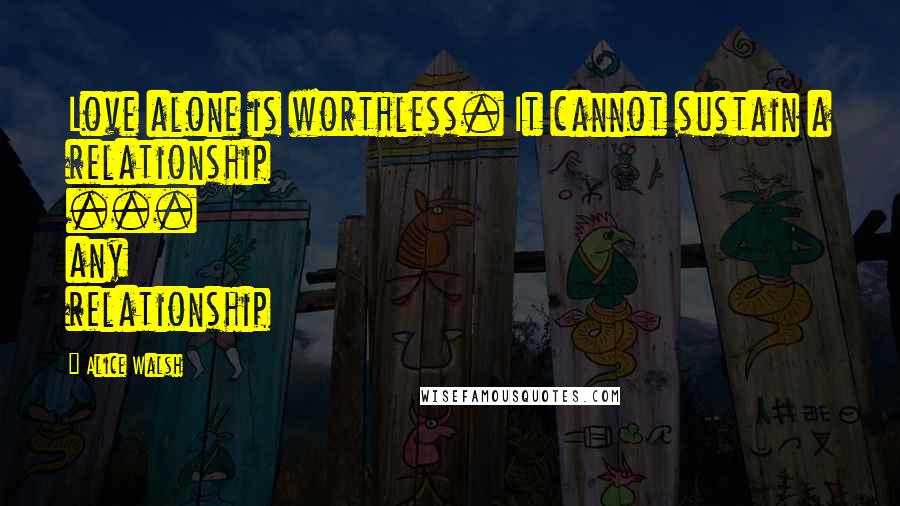 Alice Walsh Quotes: Love alone is worthless. It cannot sustain a relationship ... any relationship