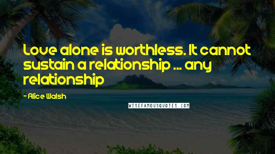Alice Walsh Quotes: Love alone is worthless. It cannot sustain a relationship ... any relationship