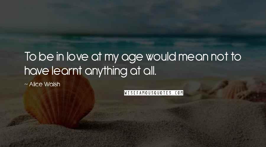 Alice Walsh Quotes: To be in love at my age would mean not to have learnt anything at all.