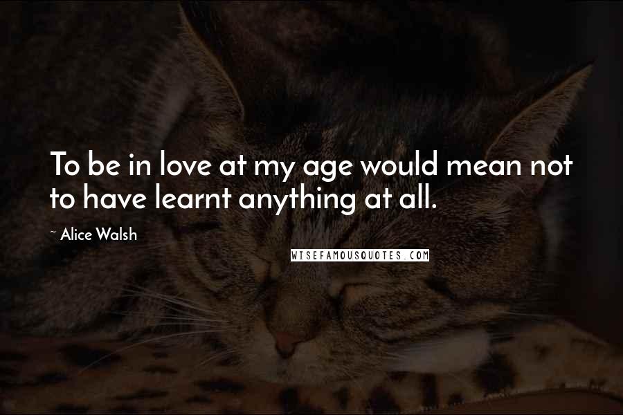 Alice Walsh Quotes: To be in love at my age would mean not to have learnt anything at all.