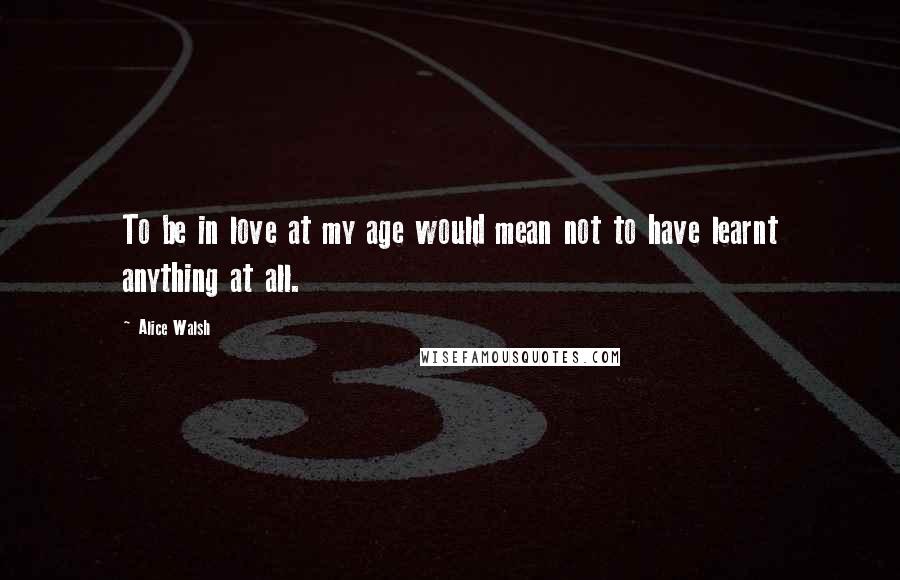 Alice Walsh Quotes: To be in love at my age would mean not to have learnt anything at all.