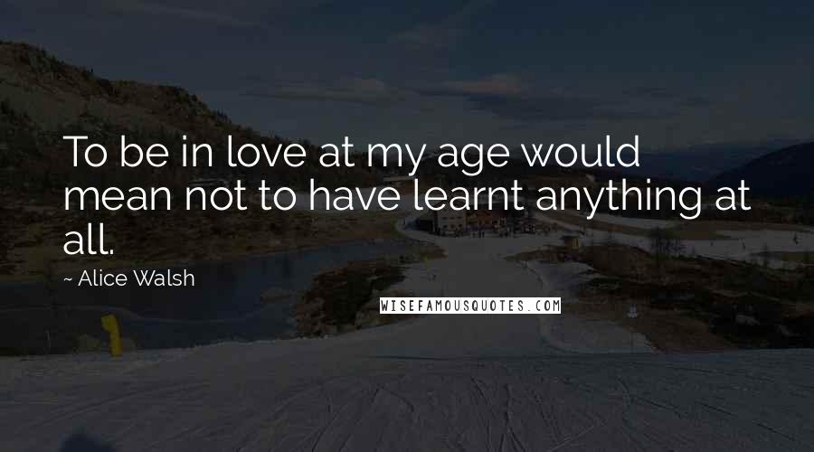 Alice Walsh Quotes: To be in love at my age would mean not to have learnt anything at all.