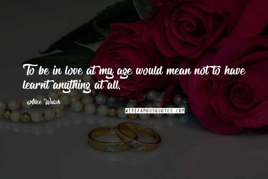 Alice Walsh Quotes: To be in love at my age would mean not to have learnt anything at all.