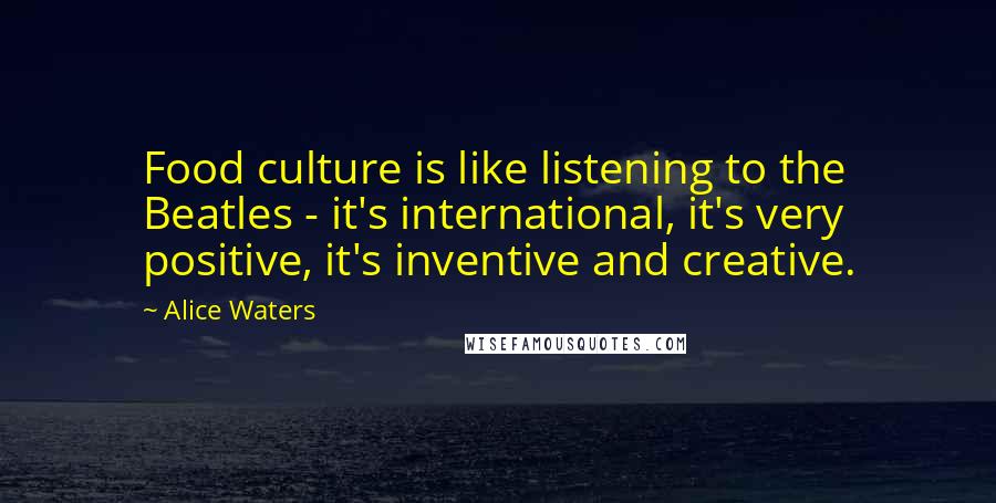 Alice Waters Quotes: Food culture is like listening to the Beatles - it's international, it's very positive, it's inventive and creative.