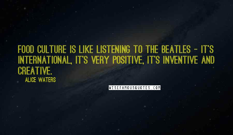 Alice Waters Quotes: Food culture is like listening to the Beatles - it's international, it's very positive, it's inventive and creative.