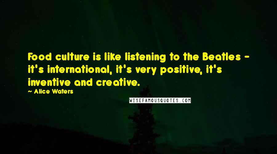 Alice Waters Quotes: Food culture is like listening to the Beatles - it's international, it's very positive, it's inventive and creative.