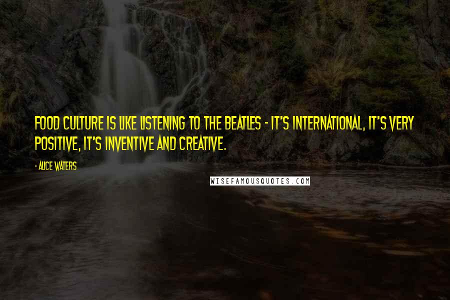 Alice Waters Quotes: Food culture is like listening to the Beatles - it's international, it's very positive, it's inventive and creative.