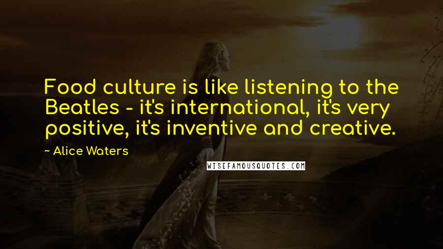 Alice Waters Quotes: Food culture is like listening to the Beatles - it's international, it's very positive, it's inventive and creative.