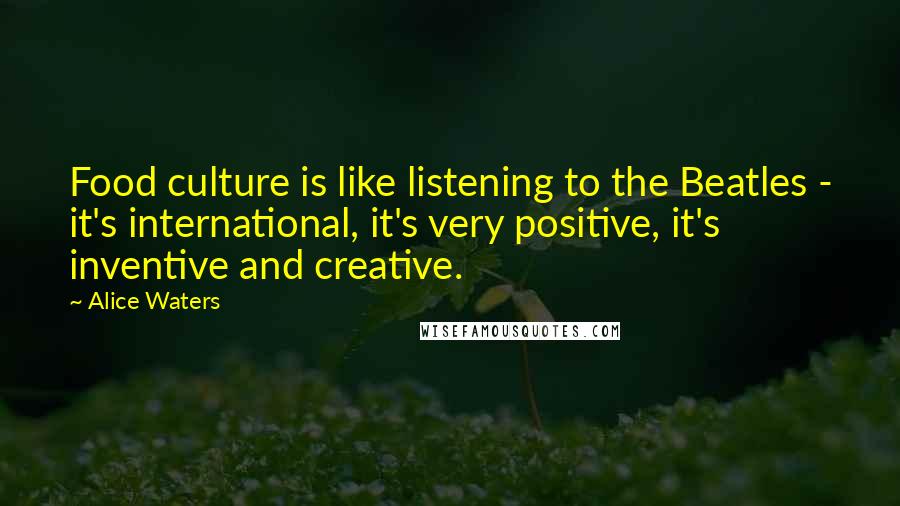 Alice Waters Quotes: Food culture is like listening to the Beatles - it's international, it's very positive, it's inventive and creative.