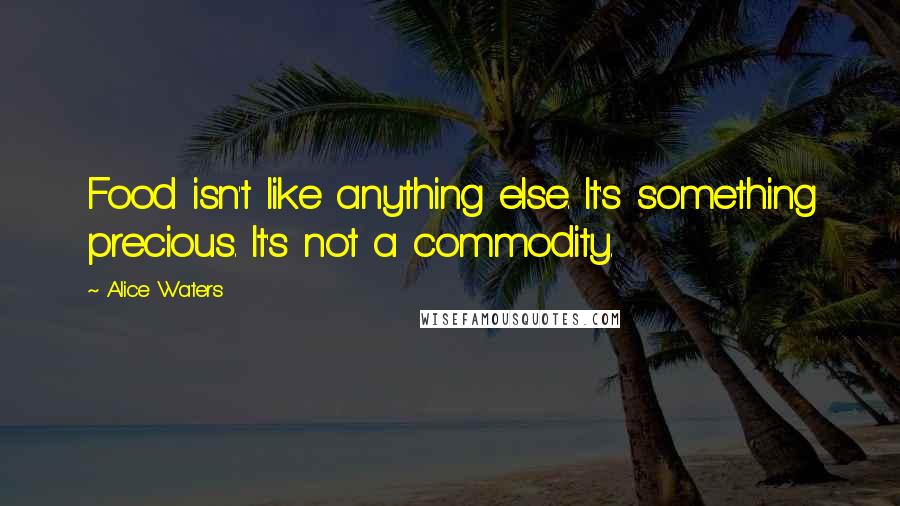 Alice Waters Quotes: Food isn't like anything else. It's something precious. It's not a commodity.