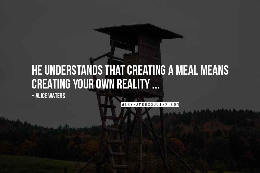 Alice Waters Quotes: He understands that creating a meal means creating your own reality ...