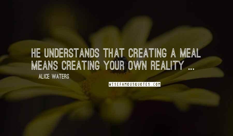 Alice Waters Quotes: He understands that creating a meal means creating your own reality ...