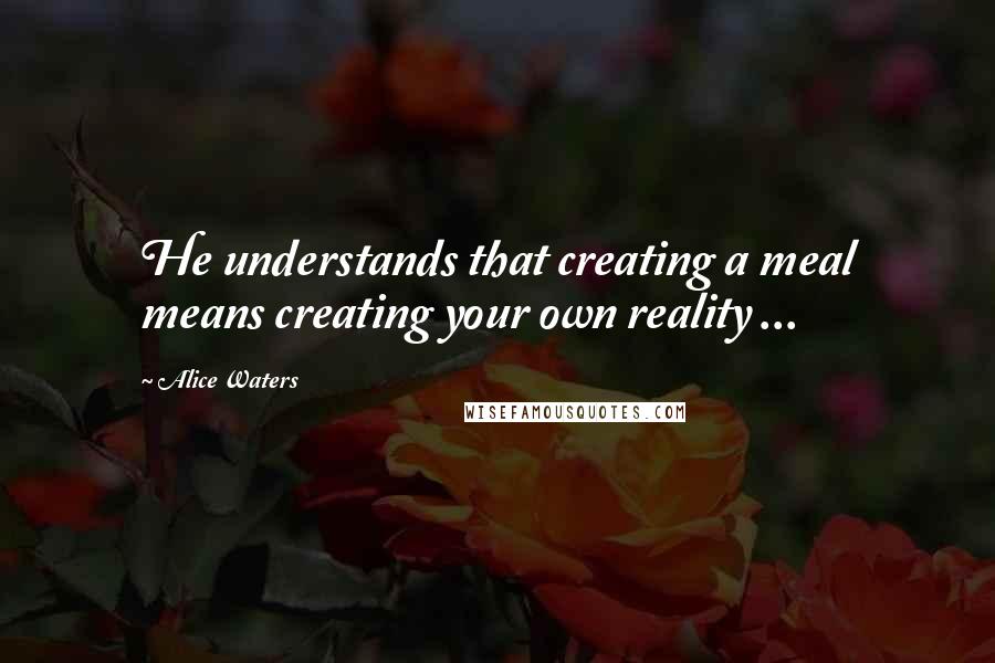 Alice Waters Quotes: He understands that creating a meal means creating your own reality ...