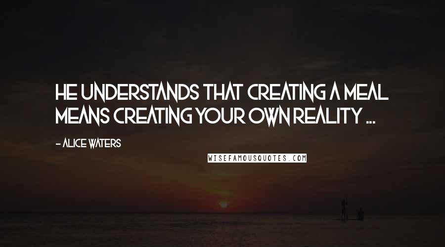 Alice Waters Quotes: He understands that creating a meal means creating your own reality ...